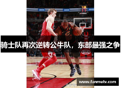 骑士队再次逆转公牛队，东部最强之争